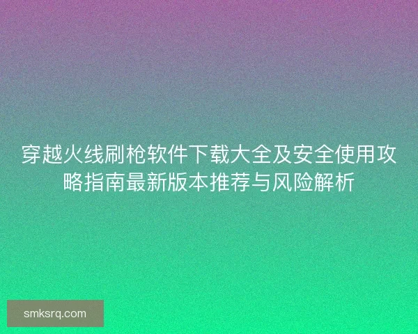 穿越火线刷枪软件下载大全及安全使用攻略指南最新版本推荐与风险解析