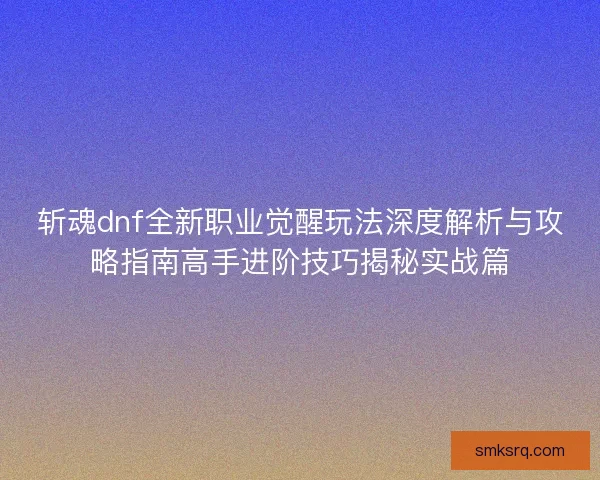 斩魂dnf全新职业觉醒玩法深度解析与攻略指南高手进阶技巧揭秘实战篇