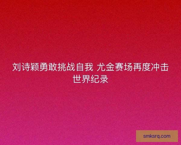 刘诗颖勇敢挑战自我 尤金赛场再度冲击世界纪录