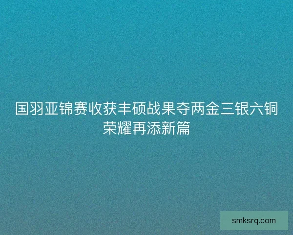 国羽亚锦赛收获丰硕战果夺两金三银六铜荣耀再添新篇