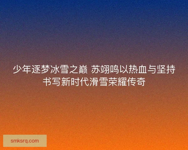 少年逐梦冰雪之巅 苏翊鸣以热血与坚持书写新时代滑雪荣耀传奇