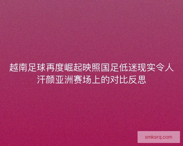 越南足球再度崛起映照国足低迷现实令人汗颜亚洲赛场上的对比反思