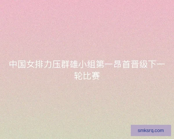 中国女排力压群雄小组第一昂首晋级下一轮比赛