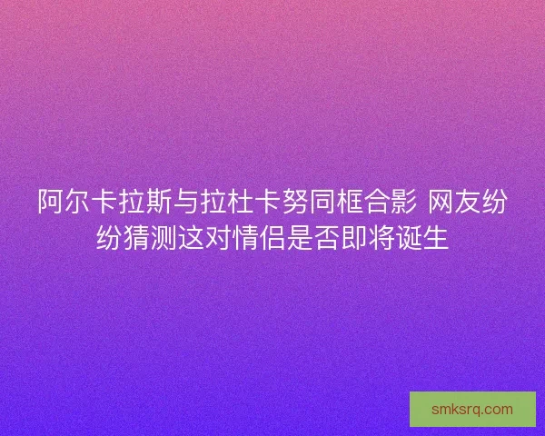 阿尔卡拉斯与拉杜卡努同框合影 网友纷纷猜测这对情侣是否即将诞生