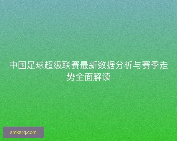 中国足球超级联赛最新数据分析与赛季走势全面解读
