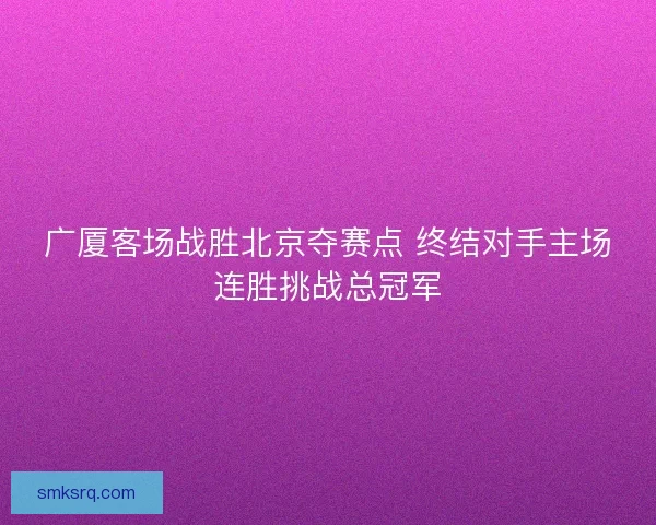 广厦客场战胜北京夺赛点 终结对手主场连胜挑战总冠军
