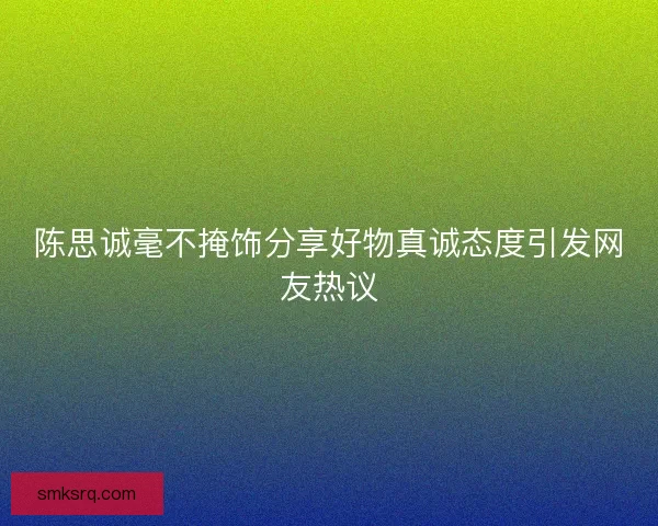 陈思诚毫不掩饰分享好物真诚态度引发网友热议