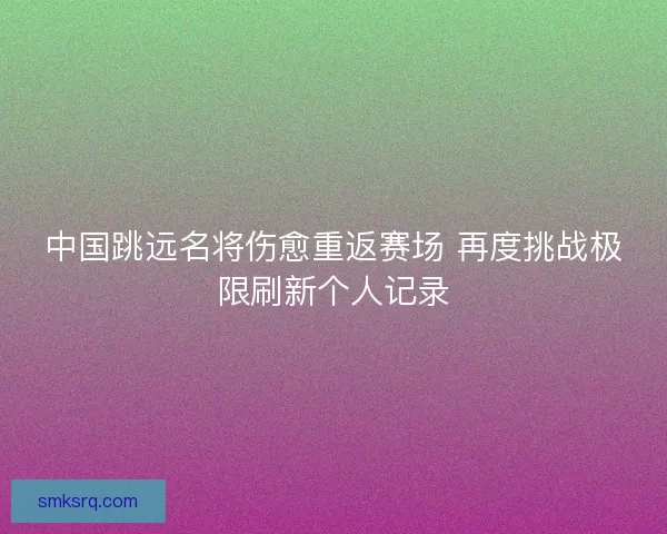中国跳远名将伤愈重返赛场 再度挑战极限刷新个人记录