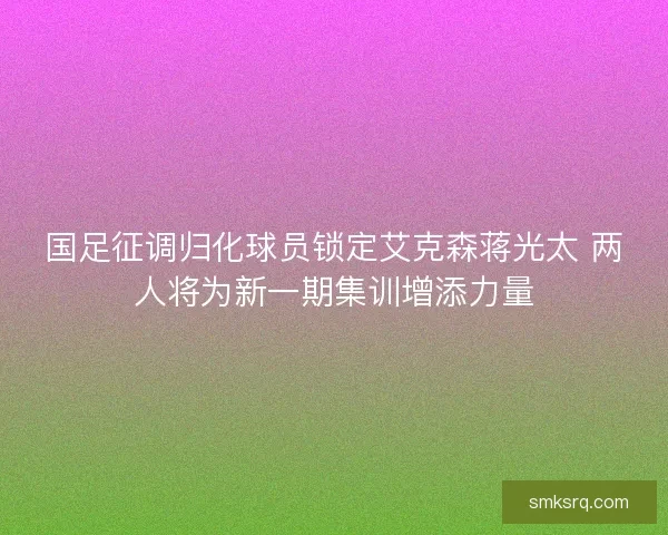 国足征调归化球员锁定艾克森蒋光太 两人将为新一期集训增添力量