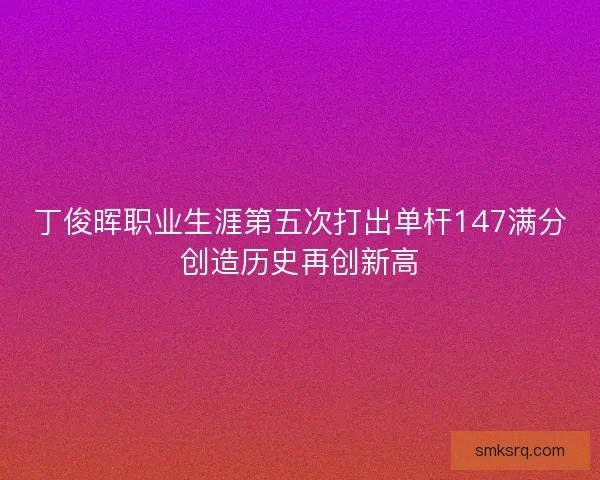 丁俊晖职业生涯第五次打出单杆147满分创造历史再创新高