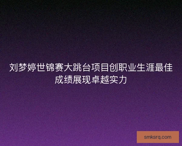 刘梦婷世锦赛大跳台项目创职业生涯最佳成绩展现卓越实力