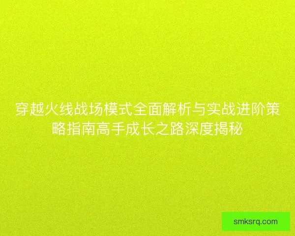 穿越火线战场模式全面解析与实战进阶策略指南高手成长之路深度揭秘