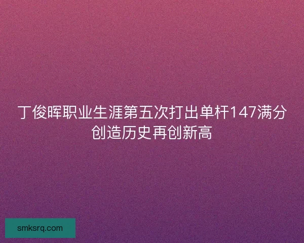 丁俊晖职业生涯第五次打出单杆147满分创造历史再创新高
