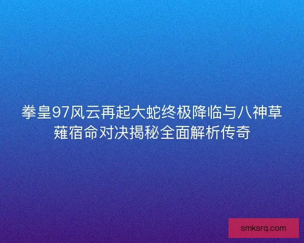 拳皇97风云再起大蛇终极降临与八神草薙宿命对决揭秘全面解析传奇